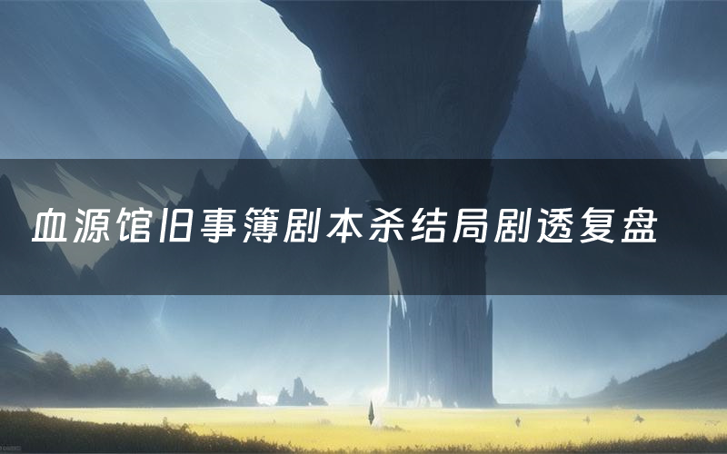 血源馆旧事簿剧本杀结局剧透复盘(血源馆旧事簿测评真相是什么)