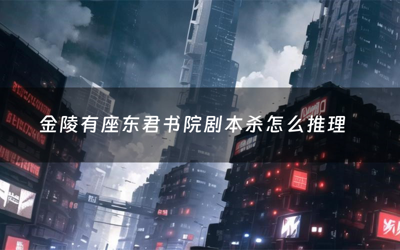 金陵有座东君书院剧本杀怎么推理(金陵有座东君书院凶手是谁剧透)