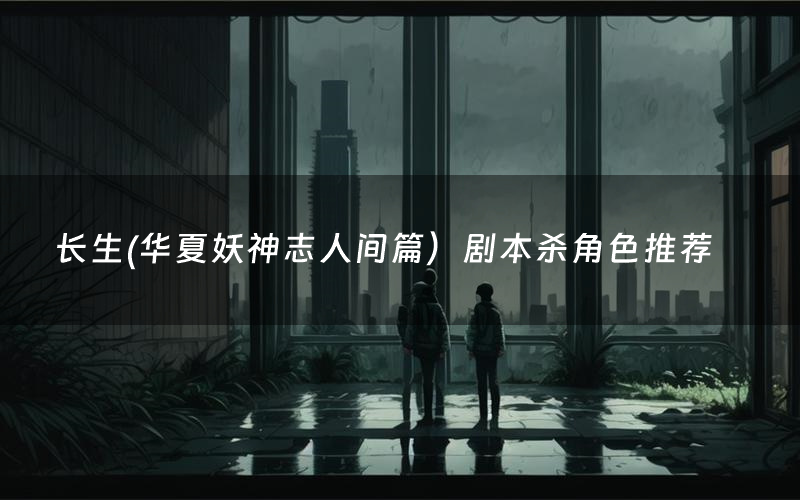 长生(华夏妖神志人间篇）剧本杀角色推荐（长生(华夏妖神志人间篇）凶手是谁）