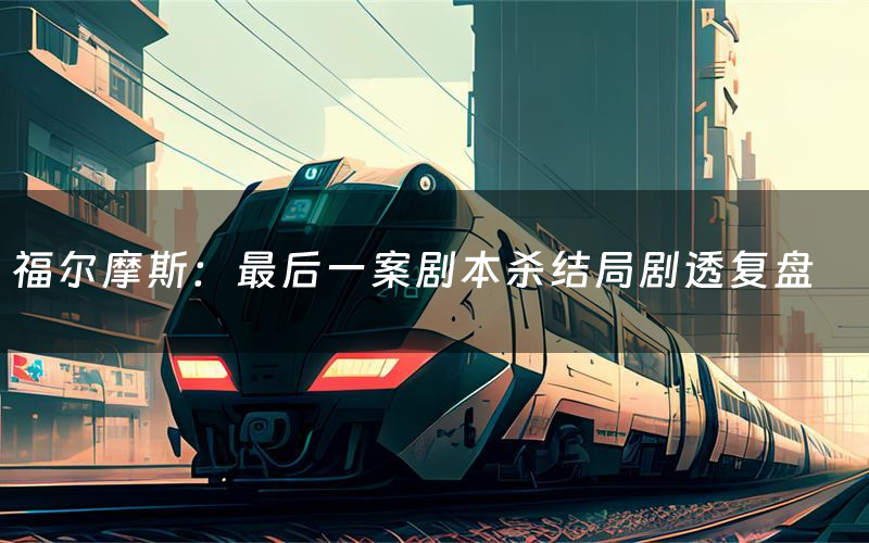 福尔摩斯:最后一案剧本杀结局剧透复盘(福尔摩斯:最后一案测评真相是什么)