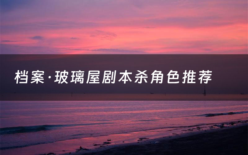 档案·玻璃屋剧本杀角色推荐(档案·玻璃屋凶手是谁)