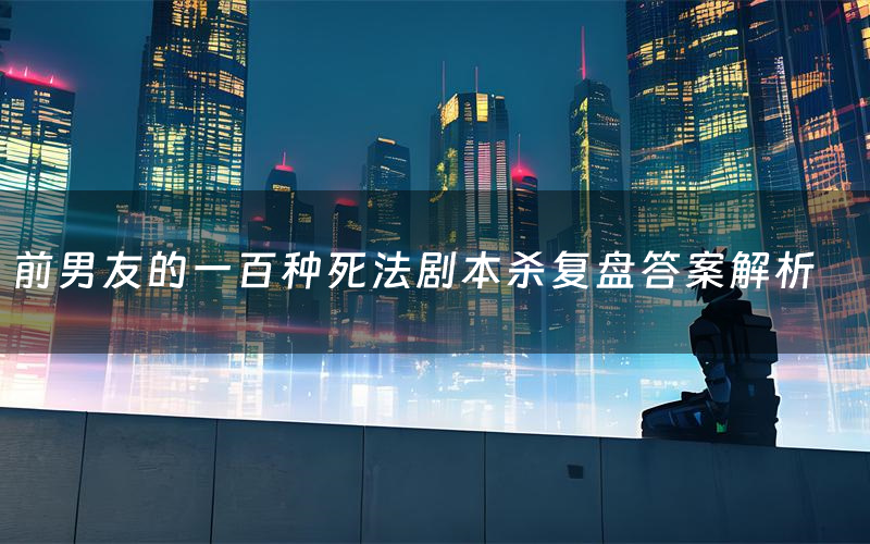 前男友的一百种死法剧本杀复盘答案解析（前男友的一百种死法测评剧透）