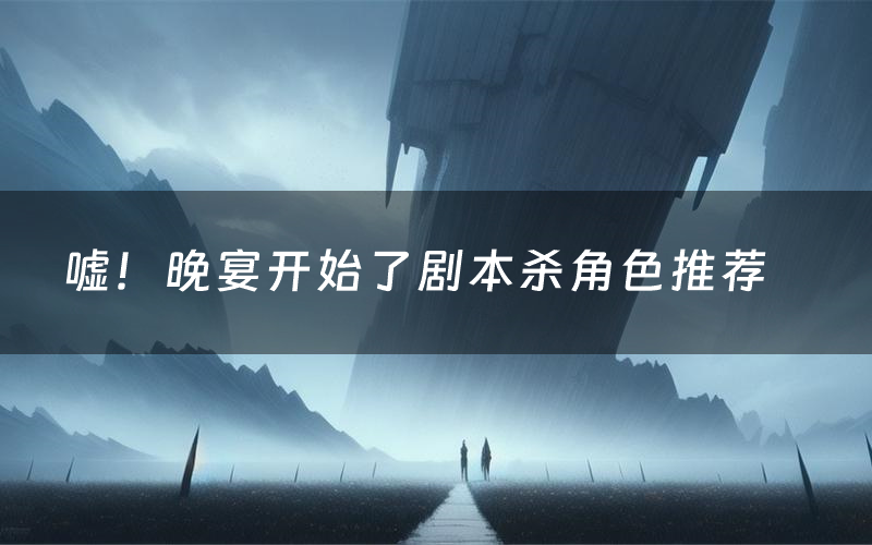 嘘!晚宴开始了剧本杀角色推荐(嘘!晚宴开始了凶手是谁)