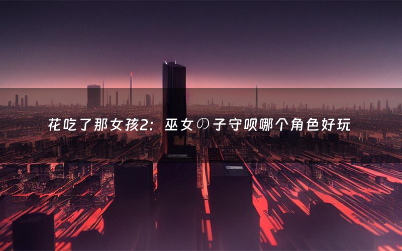 花吃了那女孩2:巫女の子守呗哪个角色好玩(花吃了那女孩2:巫女の子守呗值得玩吗)