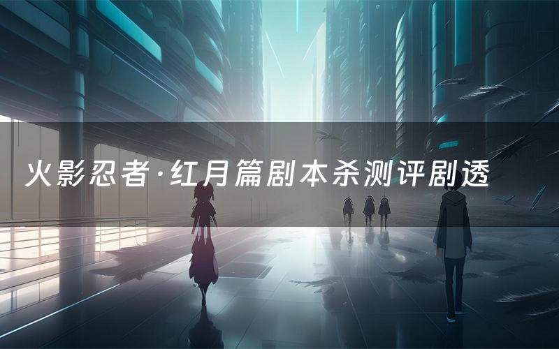 火影忍者·红月篇剧本杀测评剧透(火影忍者·红月篇角色CP推荐)