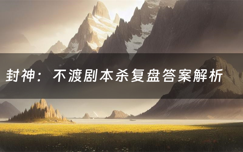 封神：不渡剧本杀复盘答案解析（封神：不渡测评剧透）