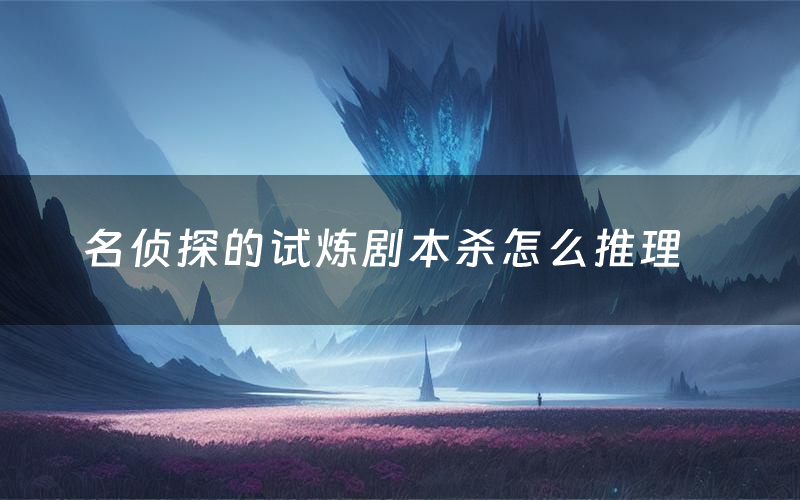 名侦探的试炼剧本杀怎么推理(名侦探的试炼凶手是谁剧透)