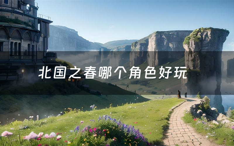 北国之春哪个角色好玩(北国之春值得玩吗)