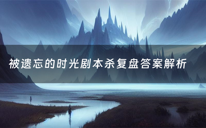 被遗忘的时光剧本杀复盘答案解析(被遗忘的时光测评剧透)