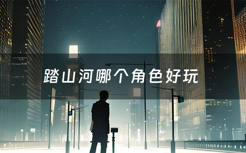 踏山河哪个角色好玩(踏山河值得玩吗)