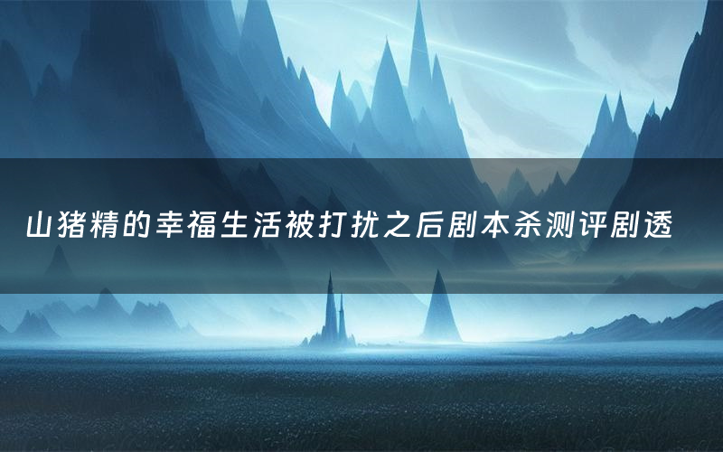 山猪精的幸福生活被打扰之后剧本杀测评剧透(山猪精的幸福生活被打扰之后角色CP推荐)