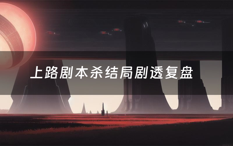 上路剧本杀结局剧透复盘(上路测评真相是什么)