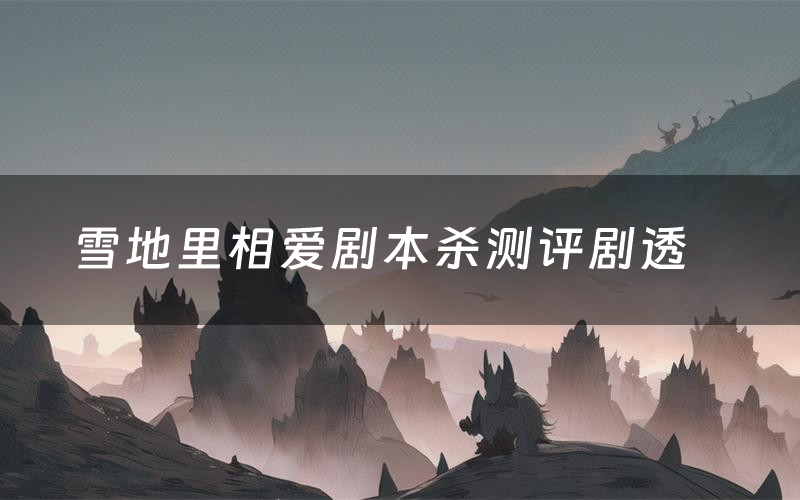 雪地里相爱剧本杀测评剧透(雪地里相爱角色CP推荐)