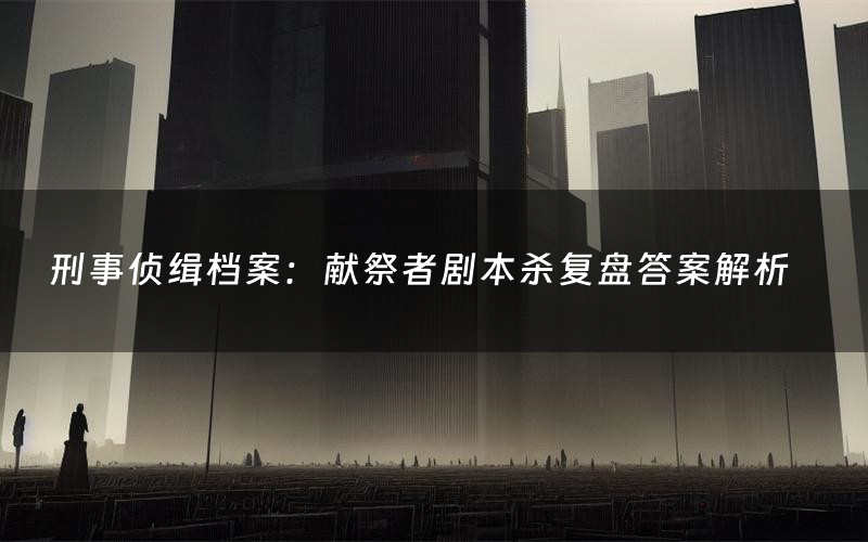 刑事侦缉档案:献祭者剧本杀复盘答案解析(刑事侦缉档案:献祭者测评剧透)