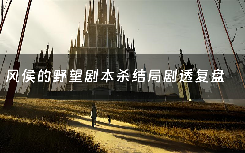 风侯的野望剧本杀结局剧透复盘（风侯的野望测评真相是什么）