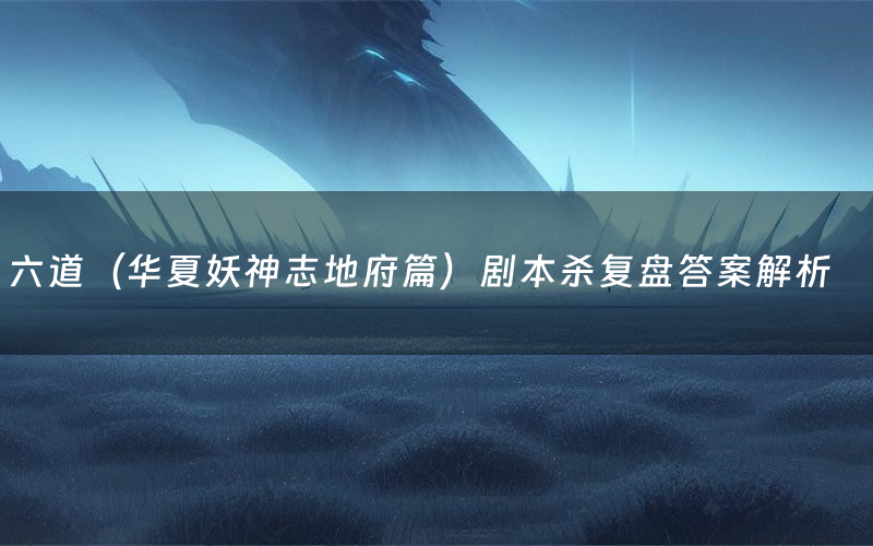 六道（华夏妖神志地府篇）剧本杀复盘答案解析（六道（华夏妖神志地府篇）测评剧透）